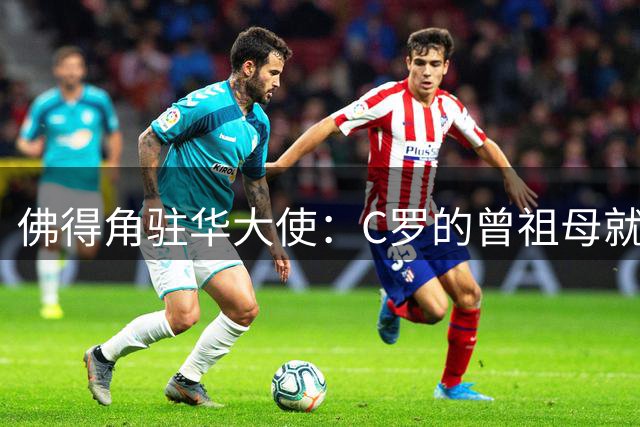 佛得角驻华大使：C罗的曾祖母就是来自圣维森特岛的佛得角人