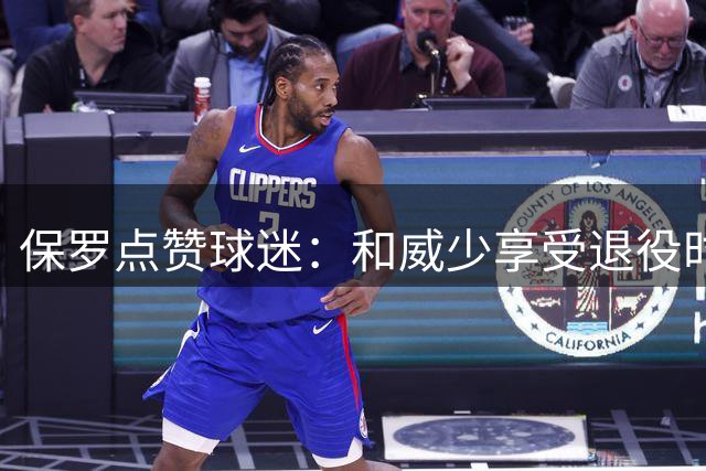 保罗点赞球迷：和威少享受退役时顺便看着鲍尔默和快船走向衰落