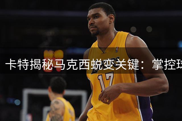 卡特揭秘马克西蜕变关键：掌控球队后迎来爆发式成长