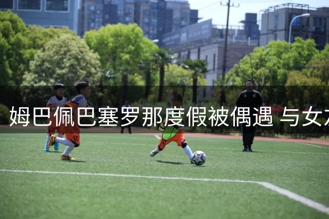 姆巴佩巴塞罗那度假被偶遇 与女友甜蜜互动引全网热议