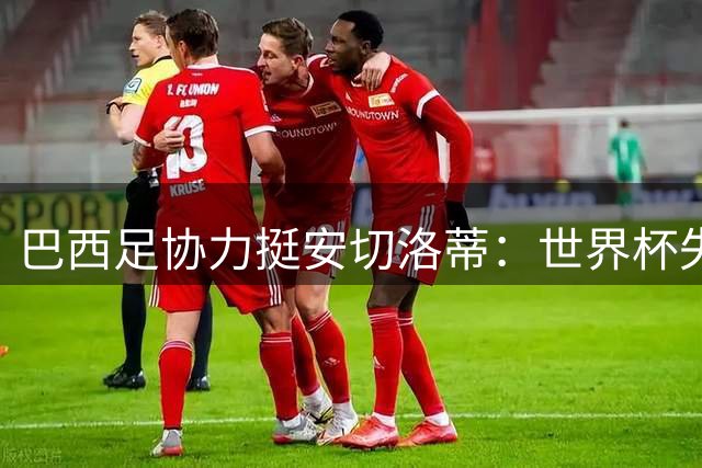 巴西足协力挺安切洛蒂：世界杯失利不减信任 2030计划获加薪保障