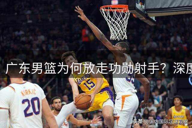 广东男篮为何放走功勋射手？深度解析杜润旺离队背后的战略考量