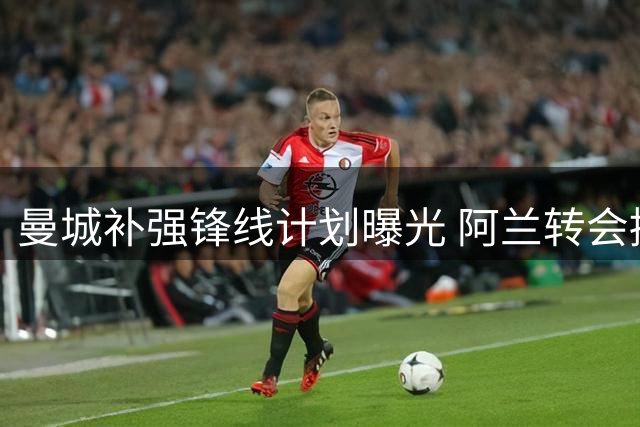 曼城补强锋线计划曝光 阿兰转会接近完成