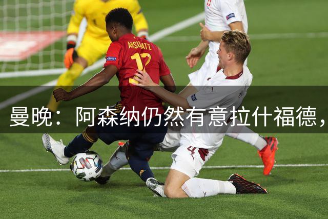 曼晚：阿森纳仍然有意拉什福德，维拉则盯上阿马德