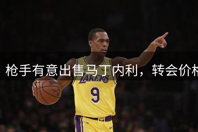 枪手有意出售马丁内利，转会价格谈判成关键