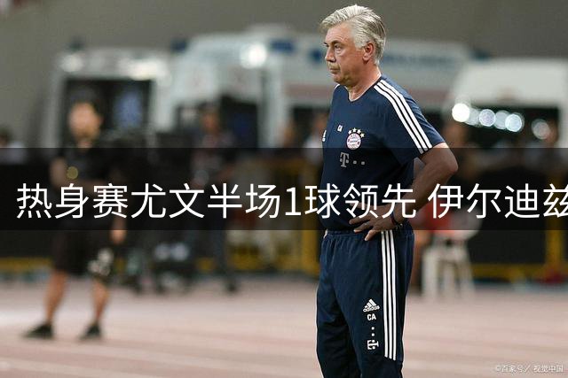热身赛尤文半场1球领先 伊尔迪兹建功切利克献关键助攻