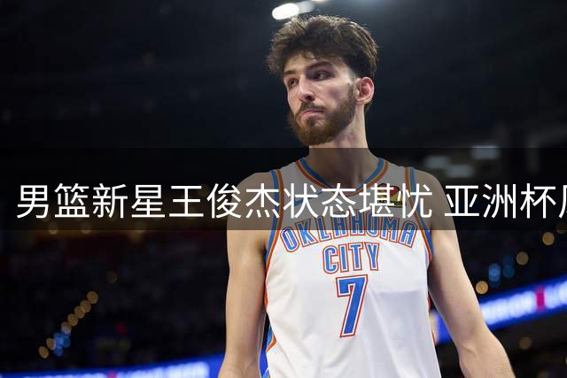 男篮新星王俊杰状态堪忧 亚洲杯风光后陷低谷