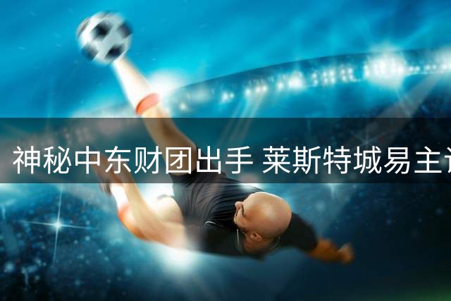 神秘中东财团出手 莱斯特城易主谈判进入实质阶段