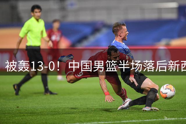 被轰13-0！中国男篮半场落后新西兰4分 全队无人得分上双