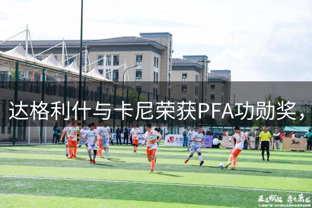 达格利什与卡尼荣获PFA功勋奖，颁奖典礼曼彻斯特举行