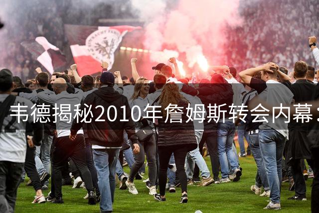 韦德揭秘2010年詹姆斯转会内幕：直播前仍不确定他选择热火