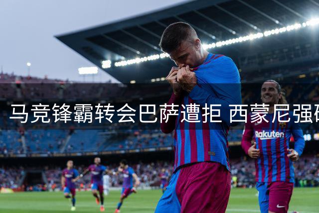 马竞锋霸转会巴萨遭拒 西蒙尼强硬表态引球员不满