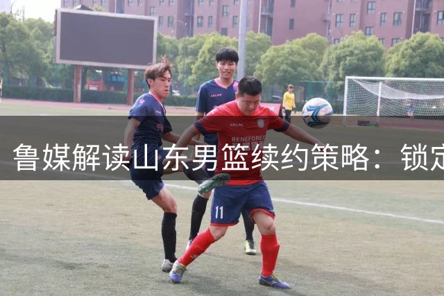 鲁媒解读山东男篮续约策略：锁定陈培东为高诗岩谈判留退路