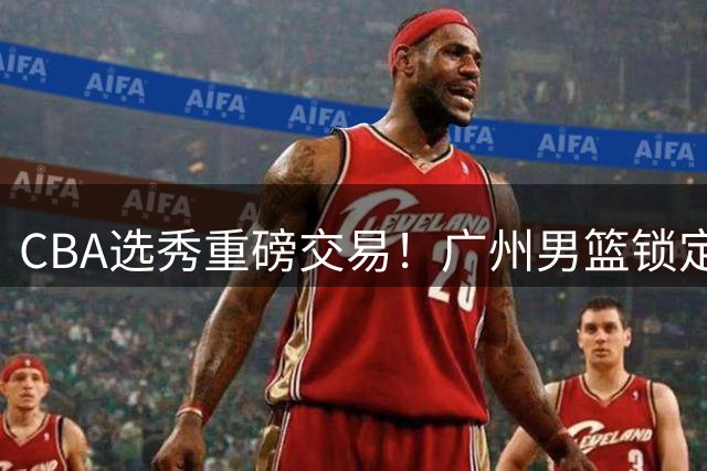 CBA选秀重磅交易！广州男篮锁定台湾新星宋昕澔补强后场