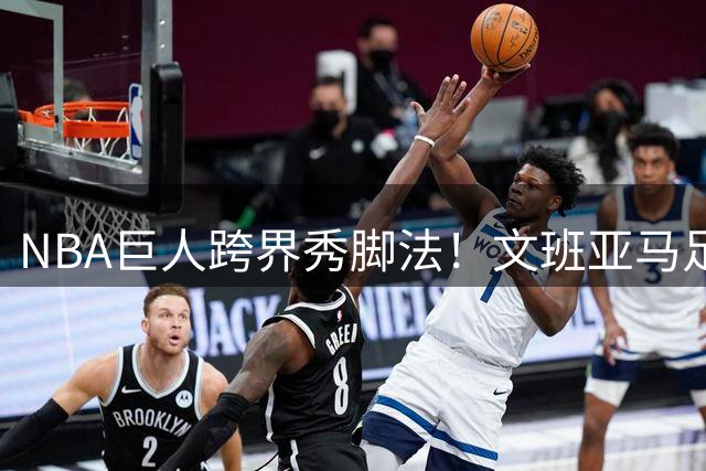 NBA巨人跨界秀脚法！文班亚马足球场演绎另类天赋